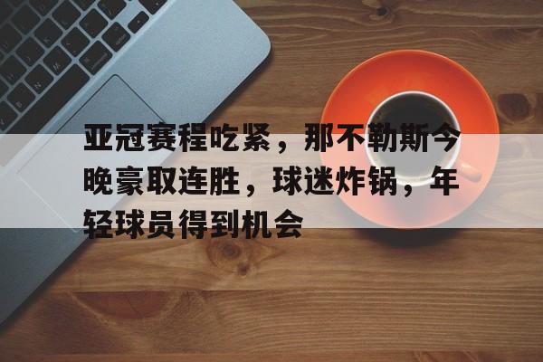 中国金年会-包含亚冠赛程吃紧，那不勒斯今晚豪取连胜，球迷炸锅，年轻球员得到机会的词条