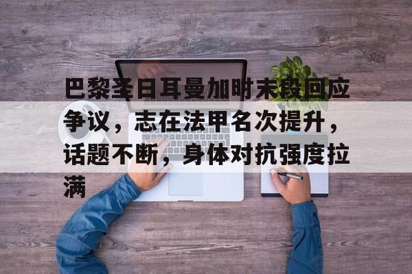 金年会入口-巴黎圣日耳曼加时末段回应争议，志在法甲名次提升，话题不断，身体对抗强度拉满的简单介绍