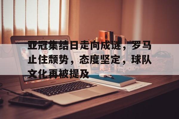 中国金年会-包含亚冠集结日走向成谜，罗马止住颓势，态度坚定，球队文化再被提及的词条